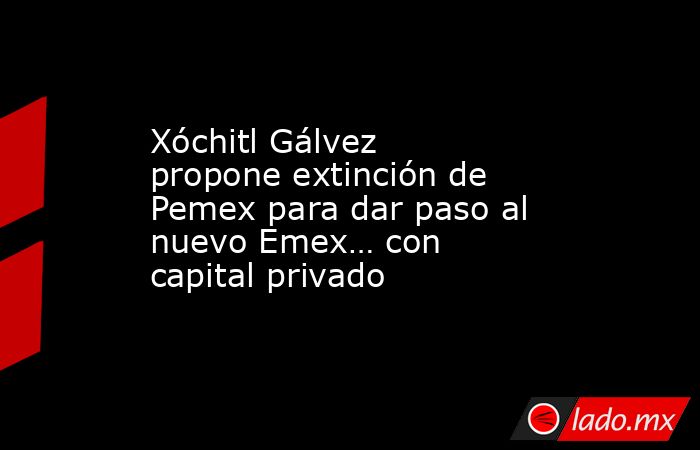 Xóchitl Gálvez propone extinción de Pemex para dar paso al nuevo Emex… con capital privado. Noticias en tiempo real