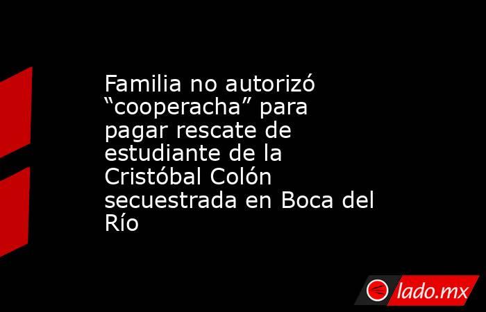 Familia no autorizó “cooperacha” para pagar rescate de estudiante de la Cristóbal Colón secuestrada en Boca del Río. Noticias en tiempo real