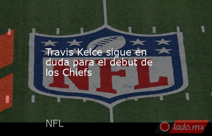 Travis Kelce sigue en duda para el debut de los Chiefs. Noticias en tiempo real