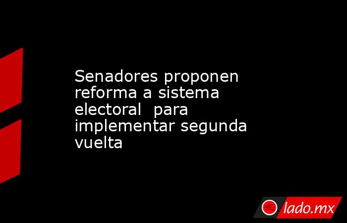 Senadores proponen reforma a sistema electoral  para implementar segunda vuelta. Noticias en tiempo real