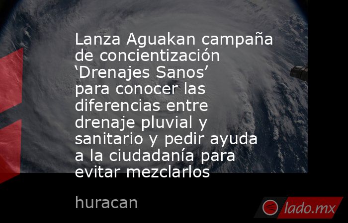Lanza Aguakan campaña de concientización ‘Drenajes Sanos’ para conocer las diferencias entre drenaje pluvial y sanitario y pedir ayuda a la ciudadanía para evitar mezclarlos. Noticias en tiempo real