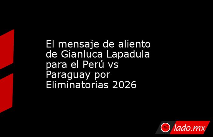 El mensaje de aliento de Gianluca Lapadula para el Perú vs Paraguay por Eliminatorias 2026. Noticias en tiempo real