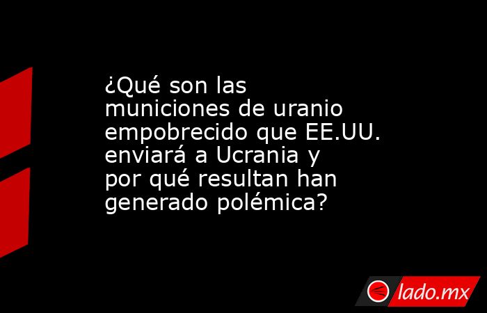 ¿Qué son las municiones de uranio empobrecido que EE.UU. enviará a Ucrania y por qué resultan han generado polémica?. Noticias en tiempo real