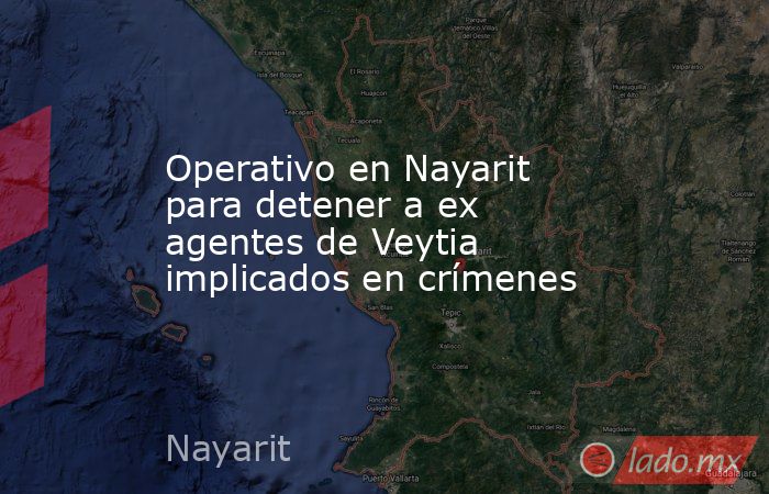 Operativo en Nayarit para detener a ex agentes de Veytia implicados en crímenes. Noticias en tiempo real