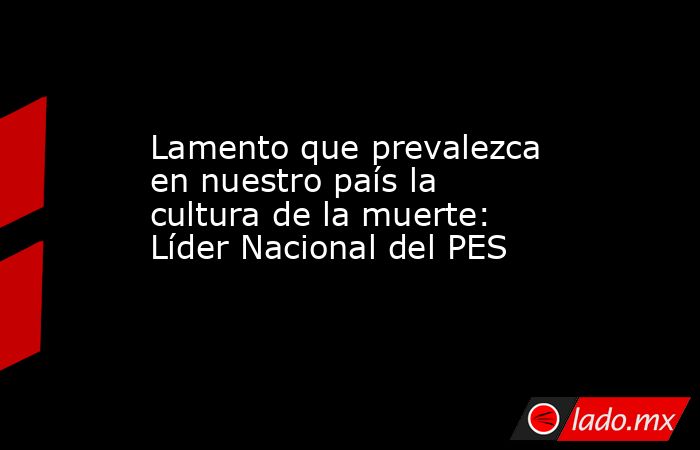 Lamento que prevalezca en nuestro país la cultura de la muerte: Líder Nacional del PES. Noticias en tiempo real