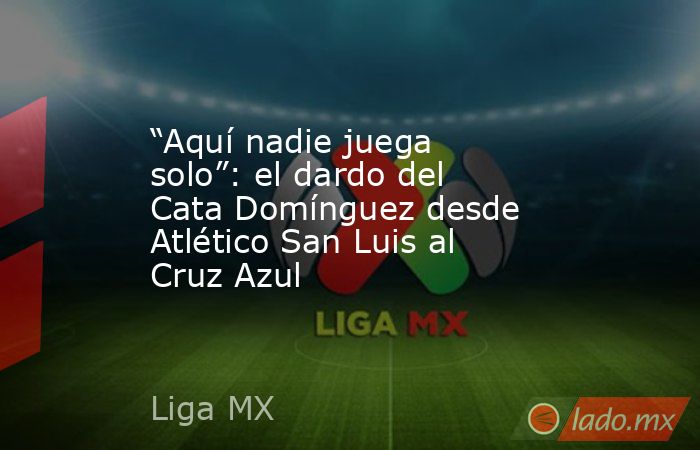 “Aquí nadie juega solo”: el dardo del Cata Domínguez desde Atlético San Luis al Cruz Azul. Noticias en tiempo real