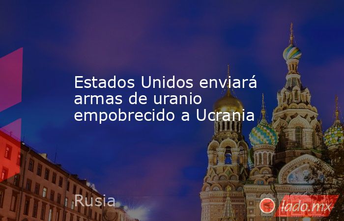 Estados Unidos enviará armas de uranio empobrecido a Ucrania. Noticias en tiempo real