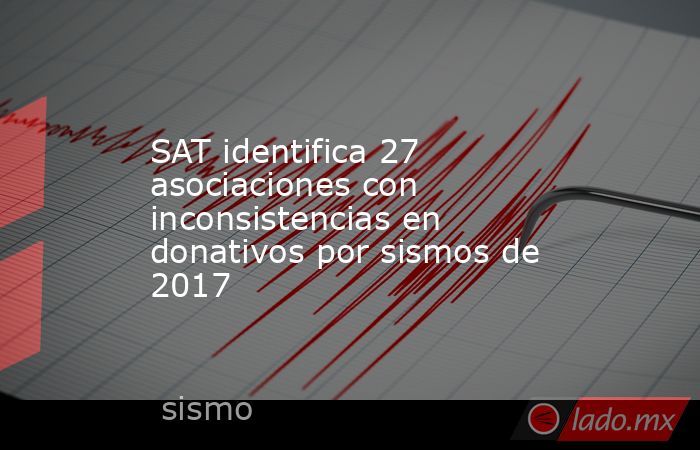 SAT identifica 27 asociaciones con inconsistencias en donativos por sismos de 2017. Noticias en tiempo real