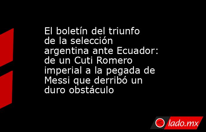 El boletín del triunfo de la selección argentina ante Ecuador: de un Cuti Romero imperial a la pegada de Messi que derribó un duro obstáculo. Noticias en tiempo real