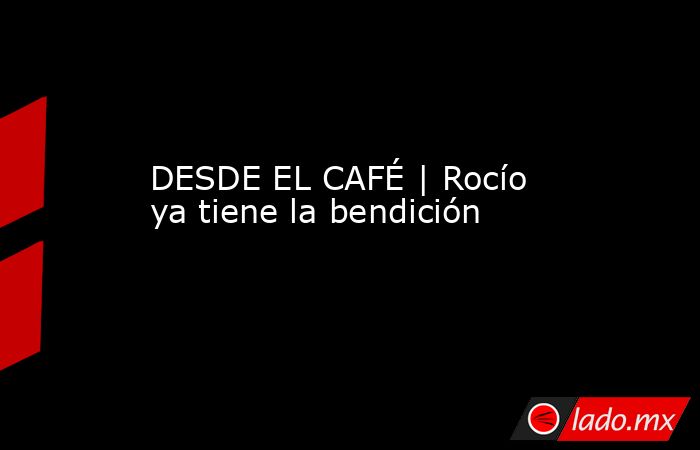 DESDE EL CAFÉ | Rocío ya tiene la bendición. Noticias en tiempo real