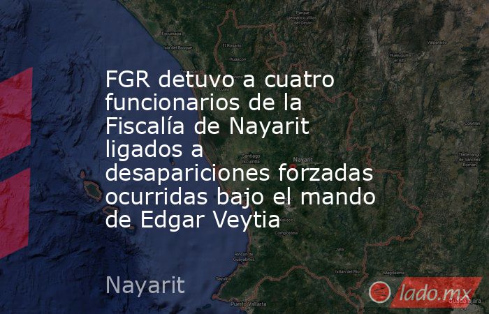 FGR detuvo a cuatro funcionarios de la Fiscalía de Nayarit ligados a desapariciones forzadas ocurridas bajo el mando de Edgar Veytia. Noticias en tiempo real
