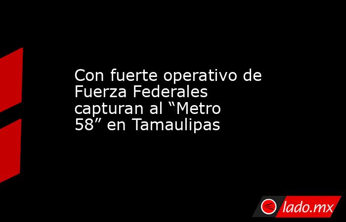 Con fuerte operativo de Fuerza Federales capturan al “Metro 58” en Tamaulipas. Noticias en tiempo real