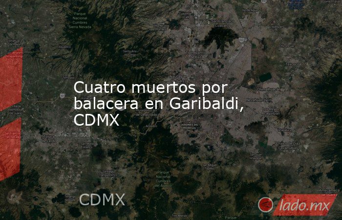 Cuatro muertos por balacera en Garibaldi, CDMX. Noticias en tiempo real