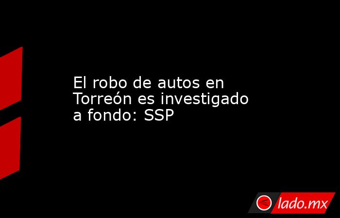 El robo de autos en Torreón es investigado a fondo: SSP
. Noticias en tiempo real