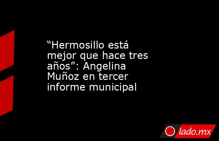 “Hermosillo está mejor que hace tres años”: Angelina Muñoz en tercer informe municipal. Noticias en tiempo real