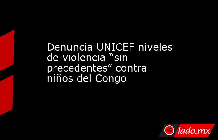 Denuncia UNICEF niveles de violencia “sin precedentes” contra niños del Congo. Noticias en tiempo real