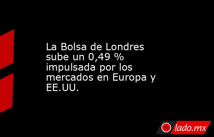 La Bolsa de Londres sube un 0,49 % impulsada por los mercados en Europa y EE.UU.. Noticias en tiempo real