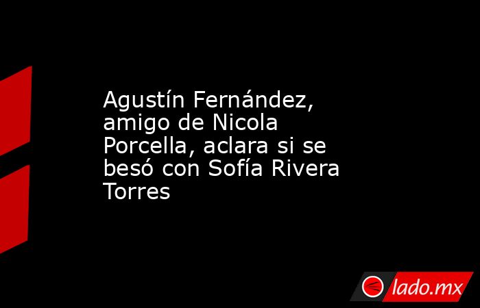 Agustín Fernández, amigo de Nicola Porcella, aclara si se besó con Sofía Rivera Torres. Noticias en tiempo real