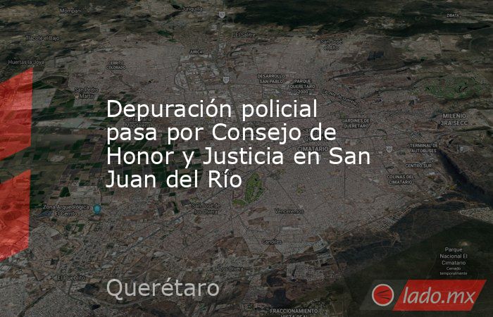 Depuración policial pasa por Consejo de Honor y Justicia en San Juan del Río. Noticias en tiempo real