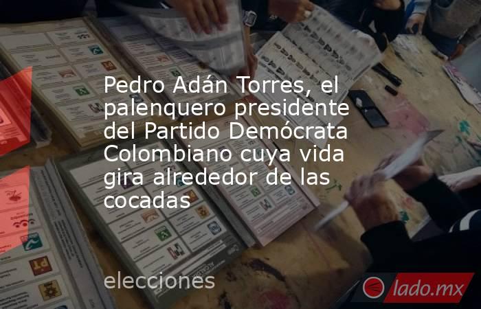 Pedro Adán Torres, el palenquero presidente del Partido Demócrata Colombiano cuya vida gira alrededor de las cocadas . Noticias en tiempo real
