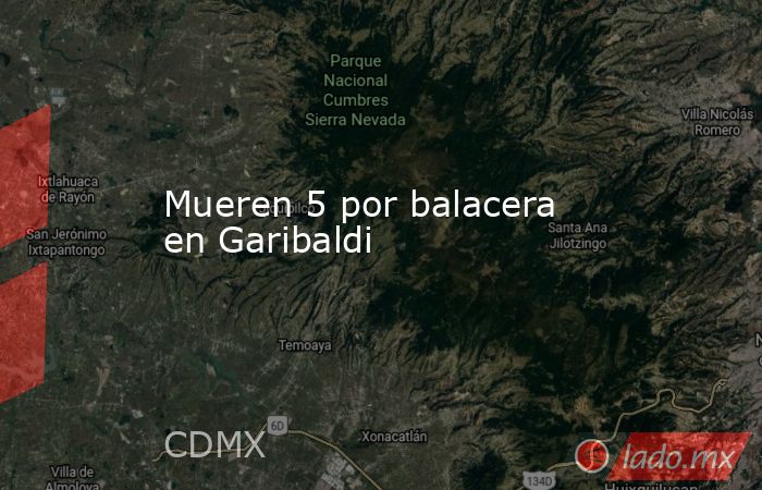 Mueren 5 por balacera en Garibaldi. Noticias en tiempo real
