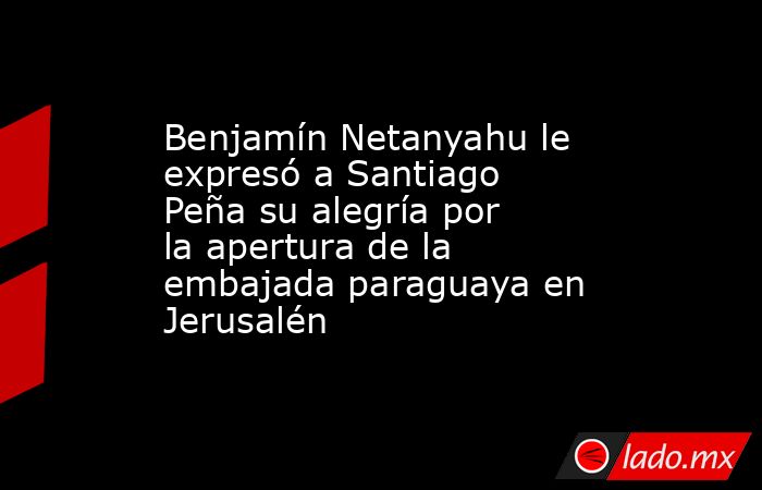 Benjamín Netanyahu le expresó a Santiago Peña su alegría por la apertura de la embajada paraguaya en Jerusalén. Noticias en tiempo real