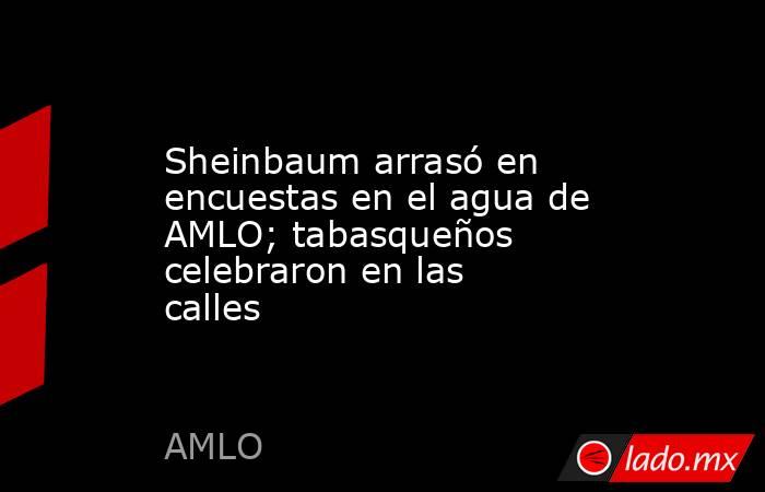 Sheinbaum arrasó en encuestas en el agua de AMLO; tabasqueños celebraron en las calles. Noticias en tiempo real