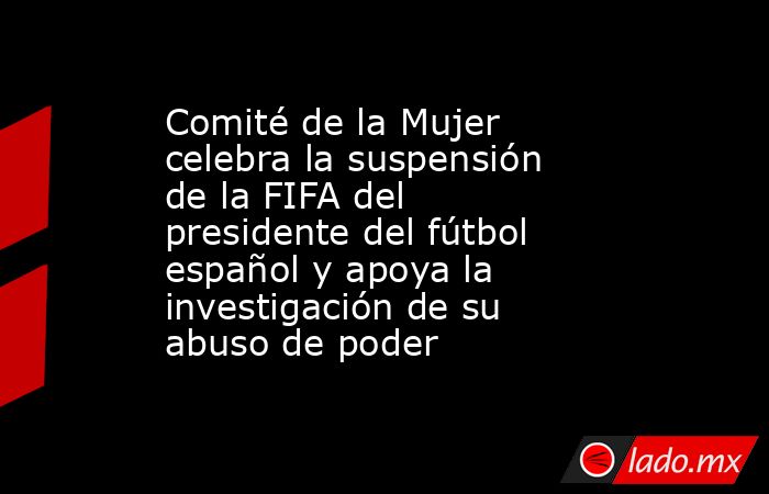 Comité de la Mujer celebra la suspensión de la FIFA del presidente del fútbol español y apoya la investigación de su abuso de poder. Noticias en tiempo real