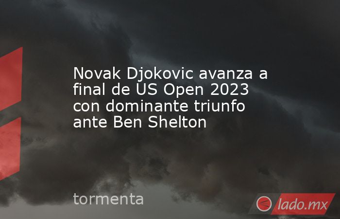 Novak Djokovic avanza a final de US Open 2023 con dominante triunfo ante Ben Shelton. Noticias en tiempo real