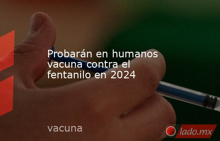 Probarán en humanos vacuna contra el fentanilo en 2024. Noticias en tiempo real