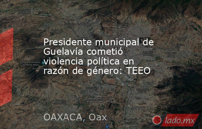 Presidente municipal de Guelavía cometió violencia política en razón de género: TEEO. Noticias en tiempo real