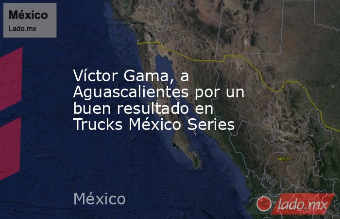 Víctor Gama, a Aguascalientes por un buen resultado en Trucks México Series. Noticias en tiempo real