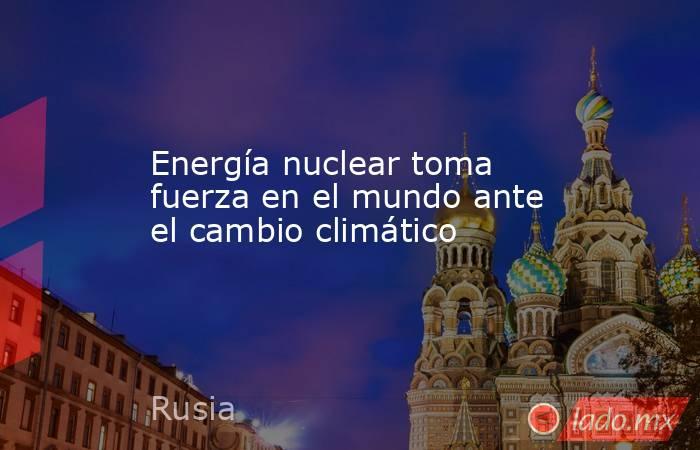 Energía nuclear toma fuerza en el mundo ante el cambio climático. Noticias en tiempo real
