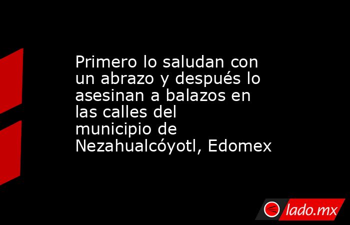 Primero lo saludan con un abrazo y después lo asesinan a balazos en las calles del municipio de Nezahualcóyotl, Edomex. Noticias en tiempo real
