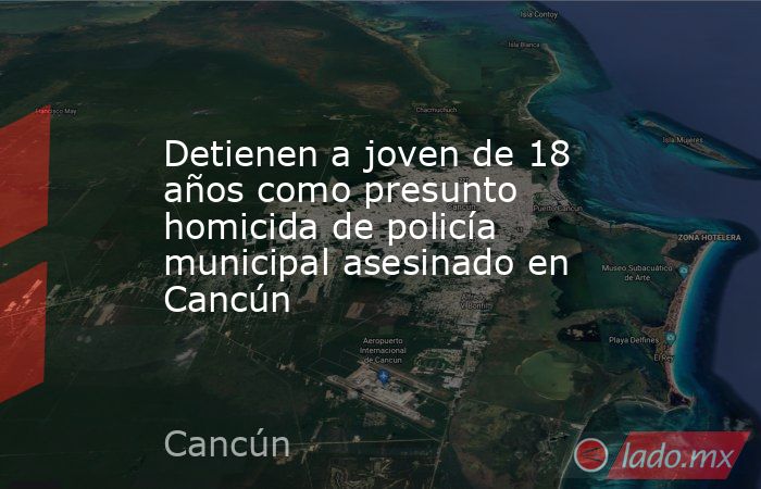 Detienen a joven de 18 años como presunto homicida de policía municipal asesinado en Cancún . Noticias en tiempo real