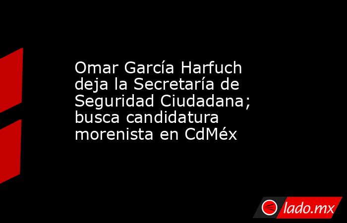 Omar García Harfuch deja la Secretaría de Seguridad Ciudadana; busca candidatura morenista en CdMéx. Noticias en tiempo real