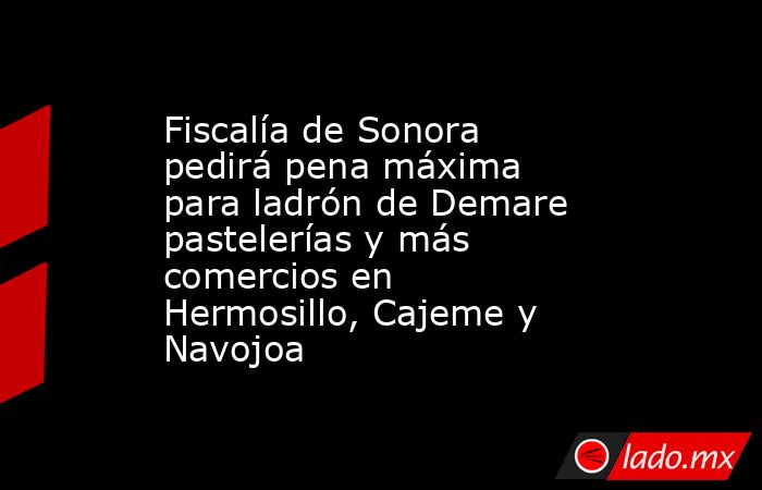 Fiscalía de Sonora pedirá pena máxima para ladrón de Demare pastelerías y más comercios en Hermosillo, Cajeme y Navojoa. Noticias en tiempo real