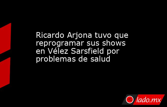 Ricardo Arjona tuvo que reprogramar sus shows en Vélez Sarsfield por problemas de salud. Noticias en tiempo real