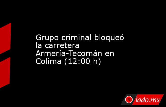 Grupo criminal bloqueó la carretera Armería-Tecomán en Colima (12:00 h). Noticias en tiempo real