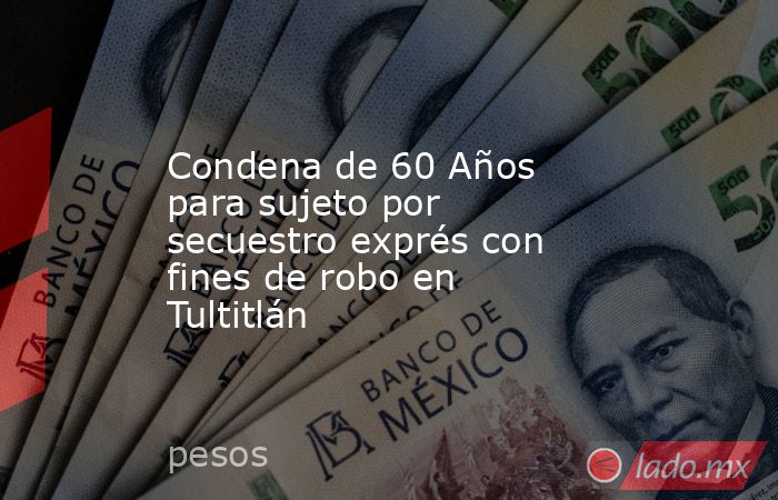 Condena de 60 Años para sujeto por secuestro exprés con fines de robo en Tultitlán. Noticias en tiempo real