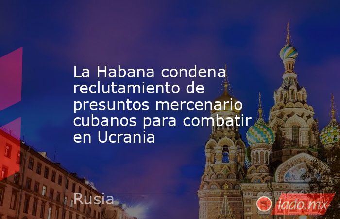 La Habana condena reclutamiento de presuntos mercenario cubanos para combatir en Ucrania. Noticias en tiempo real