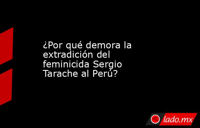 ¿Por qué demora la extradición del feminicida Sergio Tarache al Perú?. Noticias en tiempo real