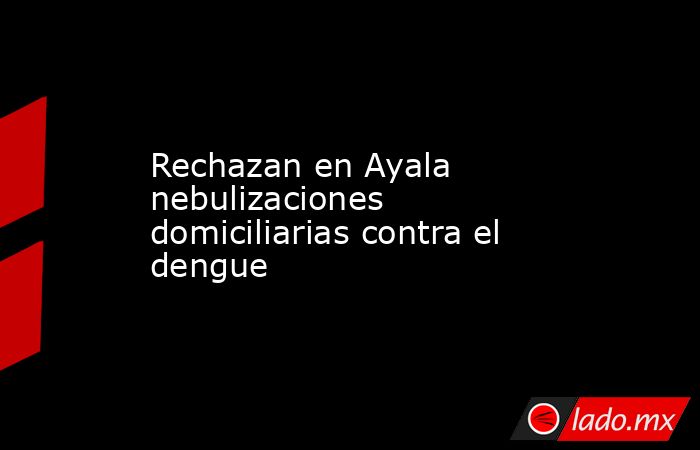 Rechazan en Ayala nebulizaciones domiciliarias contra el dengue. Noticias en tiempo real