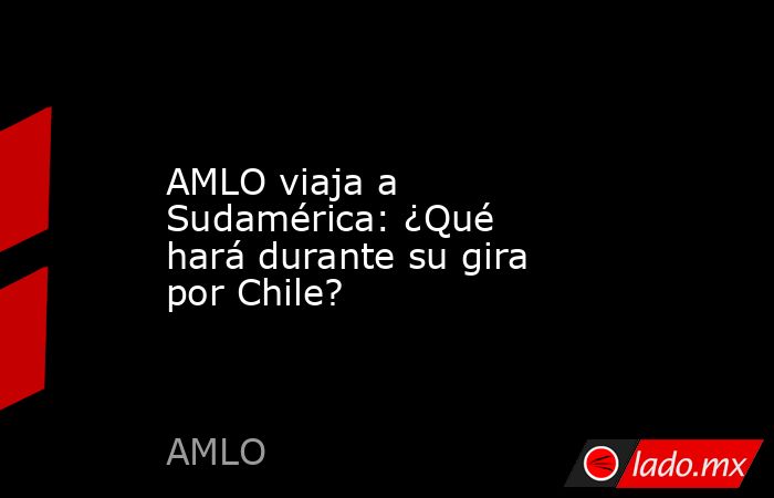 AMLO viaja a Sudamérica: ¿Qué hará durante su gira por Chile?. Noticias en tiempo real