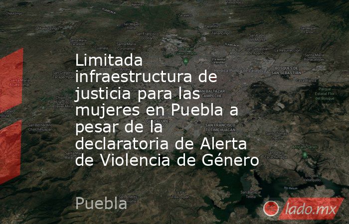 Limitada infraestructura de justicia para las mujeres en Puebla a pesar de la declaratoria de Alerta de Violencia de Género. Noticias en tiempo real