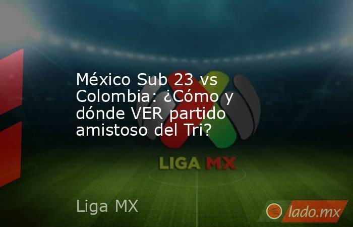 México Sub 23 vs Colombia: ¿Cómo y dónde VER partido amistoso del Tri?. Noticias en tiempo real