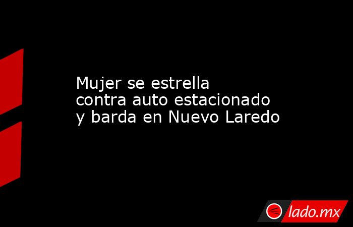Mujer se estrella contra auto estacionado y barda en Nuevo Laredo. Noticias en tiempo real