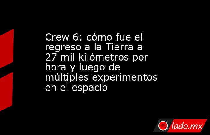 Crew 6: cómo fue el regreso a la Tierra a 27 mil kilómetros por hora y luego de múltiples experimentos en el espacio. Noticias en tiempo real