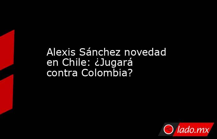 Alexis Sánchez novedad en Chile: ¿Jugará contra Colombia?. Noticias en tiempo real