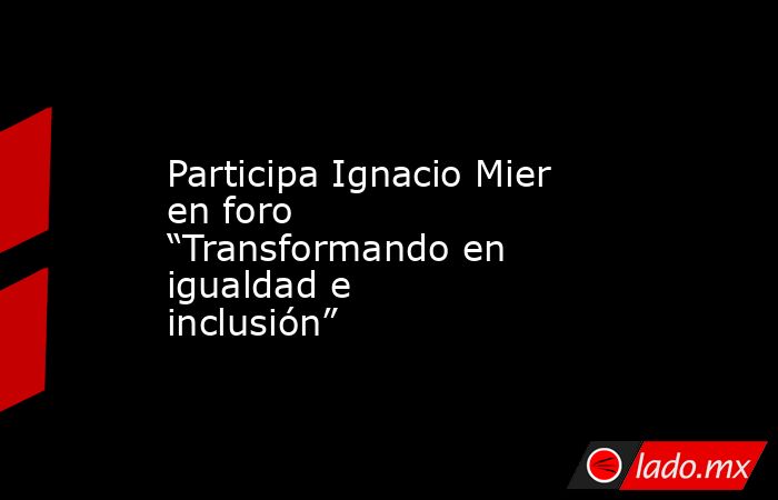 Participa Ignacio Mier en foro “Transformando en igualdad e inclusión”. Noticias en tiempo real
